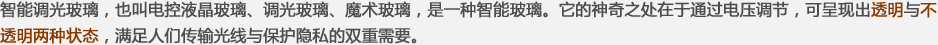 智能調(diào)光玻璃，也叫電控液晶玻璃、調(diào)光玻璃、魔術(shù)玻璃，是一種智能玻璃。它的神奇之處在于通過(guò)電壓調(diào)節(jié)，可呈現(xiàn)出透明與不透明兩種狀態(tài)，滿(mǎn)足人們傳輸光線(xiàn)與保護(hù)隱私的雙重需要。